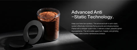 Advanced Anti-Static Technology.
Keep your brew bar spotless. The advanced built-in anti-static system effectively minimizes flying grounds and clinging residue. Paired with a whisper-quiet motor, it delivers a clean, peaceful grinding experience. The removable upper burr, hopper, and grinding chamber make routine maintenance a breeze.
