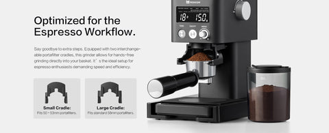 Optimized for the Espresso Workflow.
Say goodbye to extra steps. Equipped with two interchangeable portafilter cradles, this grinder allows for hands-free grinding directly into your basket. It’s the ideal setup for espresso enthusiasts demanding speed and efficiency.
Small Cradle:
 Fits 50–53mm portafilters.
Large Cradle:
 Fits standard 58mm portafilters.
