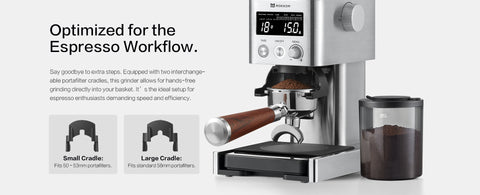 Optimized for the Espresso Workflow.
Say goodbye to extra steps. Equipped with two interchangeable portafilter cradles, this grinder allows for hands-free grinding directly into your basket. It’s the ideal setup for espresso enthusiasts demanding speed and efficiency.
Small Cradle:
 Fits 50–53mm portafilters.
Large Cradle:
 Fits standard 58mm portafilters.
