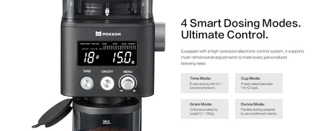 4 Smart Dosing Modes. Ultimate Control.
Equipped with a high-precision electronic control system, it supports multi-dimensional adjustments to meet every personalized brewing need.
●Time Mode:
 Exact dosing with 0.1-second precision.
●Cup Mode:
 Freely select between 1 to 12 cups.
●Gram Mode: 
Grind accurately by weight (1–150g).
●Ounce Mode: 
Flexible dosing adapted to your preferred metrics.

