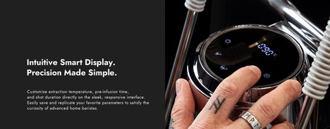 Intuitive Smart Display.
Precision Made Simple.
Customize extraction temperature, pre-infusion time,and shot duration directly on the sleek, responsive interface.Easily save and replicate your favorite parameters to satisfy thecuriosity of advanced home baristas.