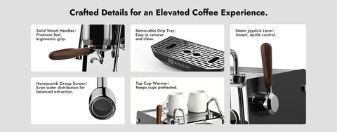 Crafted Details for an Elevated Coffee Experience.
Solid Wood Handles:Premium feelergonomic grip.Honeycomb Group Screen:Even water distribution forbalanced extraction.
Removable Drip Tray:Easy to removeand clean.Top Cup Warmer:Keeps cups preheated.
Steam Joystick Lever:
Instant, tactile control.