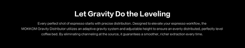Let Gravity Do the Leveling.
Every perfect shot of espresso starts with precise distribution. Designed to elevate your espresso workflow, the MOKKOM Gravity Distributor utilizes an adaptive gravity system and adjustable height to ensure an evenly distributed, perfectly level coffee bed. By eliminating channeling at the source, it guarantees a smoother, richer extraction every time.

