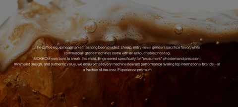 The coffee equipment market has long been divided: cheap, entry-level grinders sacrifice flavor, while commercial-grade machines come with an untouchable price tag.

MOKKOM was born to break this mold. Engineered specifically for "prosumers" who demand precision, minimalist design, and authentic value, we ensure that every machine delivers performance rivaling top international brands—at a fraction of the cost. Experience premium 