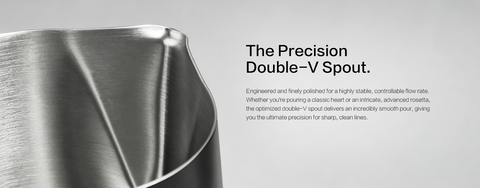 The Precision Double-V Spout.
 Engineered and finely polished for a highly stable, controllable flow rate. Whether you're pouring a classic heart or an intricate, advanced rosetta, the optimized double-V spout delivers an incredibly smooth pour, giving you the ultimate precision for sharp, clean lines.
