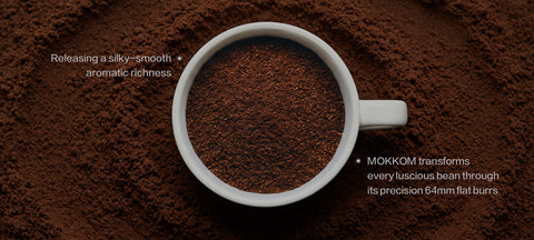 MOKKOM transforms every luscious bean through
 its precision 64mm flat burrs   releasing a silky-smooth, aromatic richness 